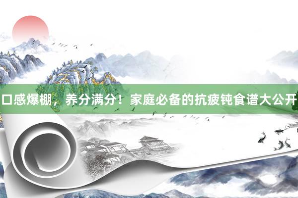 口感爆棚，养分满分！家庭必备的抗疲钝食谱大公开