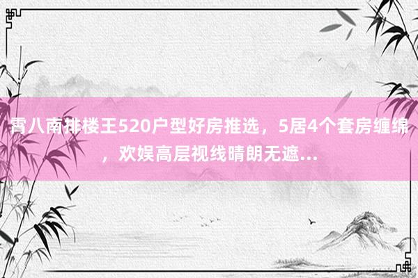 霄八南排楼王520户型好房推选，5居4个套房缠绵，欢娱高层视线晴朗无遮...