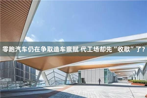 零跑汽车仍在争取造车禀赋 代工场却先“收歇”了？