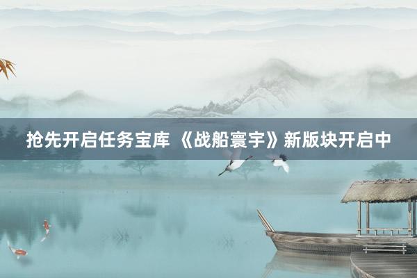 抢先开启任务宝库 《战船寰宇》新版块开启中