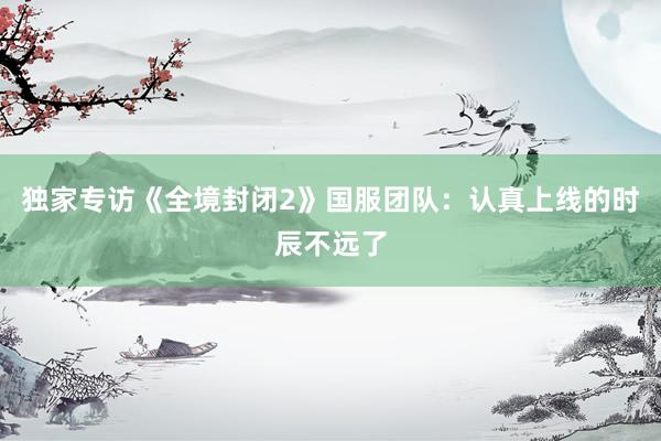 独家专访《全境封闭2》国服团队：认真上线的时辰不远了