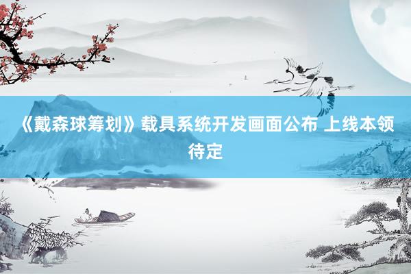 《戴森球筹划》载具系统开发画面公布 上线本领待定