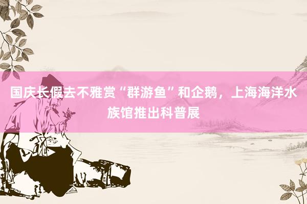 国庆长假去不雅赏“群游鱼”和企鹅，上海海洋水族馆推出科普展