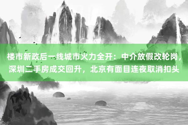 楼市新政后一线城市火力全开：中介放假改轮岗，深圳二手房成交回升，北京有面目连夜取消扣头