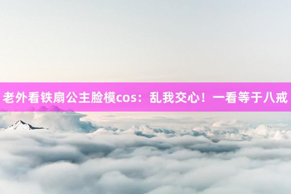 老外看铁扇公主脸模cos：乱我交心！一看等于八戒