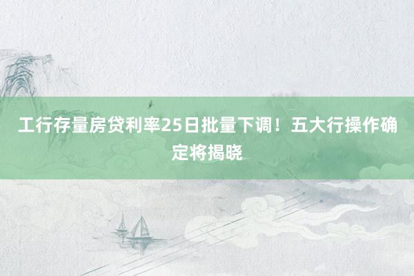 工行存量房贷利率25日批量下调！五大行操作确定将揭晓