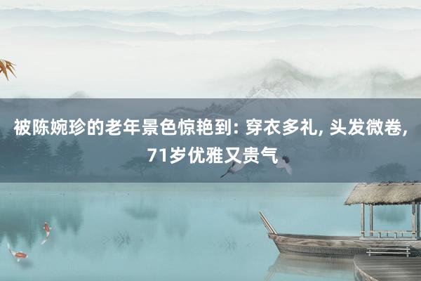 被陈婉珍的老年景色惊艳到: 穿衣多礼, 头发微卷, 71岁优雅又贵气