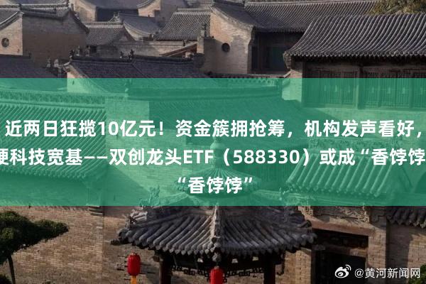 近两日狂揽10亿元！资金簇拥抢筹，机构发声看好，硬科技宽基——双创龙头ETF（588330）或成“香饽饽”