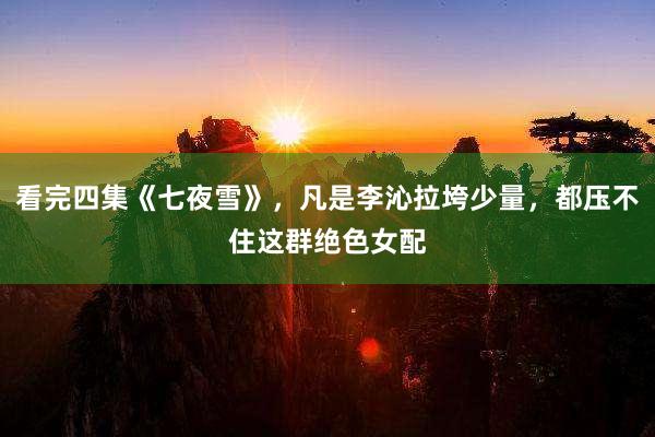 看完四集《七夜雪》，凡是李沁拉垮少量，都压不住这群绝色女配