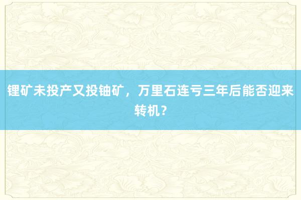 锂矿未投产又投铀矿，万里石连亏三年后能否迎来转机？