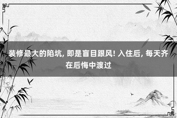 装修最大的陷坑, 即是盲目跟风! 入住后, 每天齐在后悔中渡过