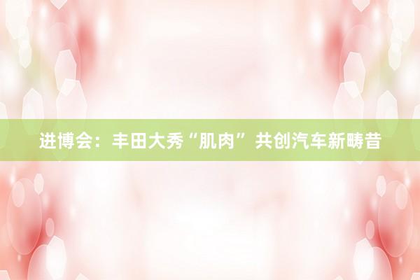 进博会：丰田大秀“肌肉” 共创汽车新畴昔