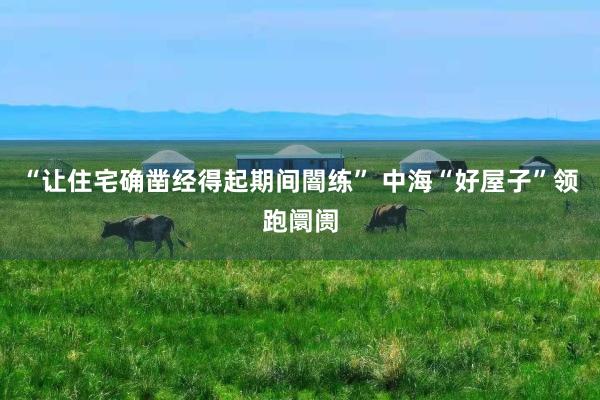 “让住宅确凿经得起期间闇练” 中海“好屋子”领跑阛阓