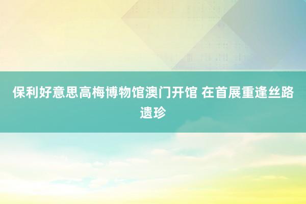 保利好意思高梅博物馆澳门开馆 在首展重逢丝路遗珍