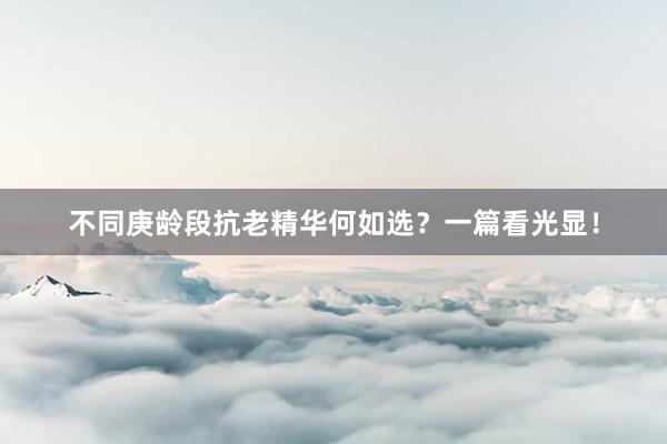不同庚龄段抗老精华何如选?一篇看光显!
