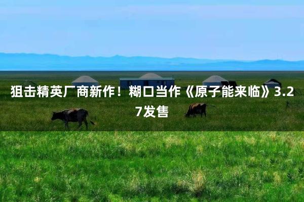狙击精英厂商新作！糊口当作《原子能来临》3.27发售