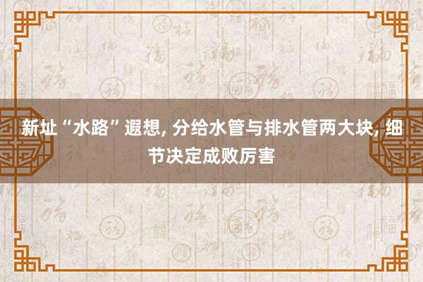 新址“水路”遐想, 分给水管与排水管两大块, 细节决定成败厉害