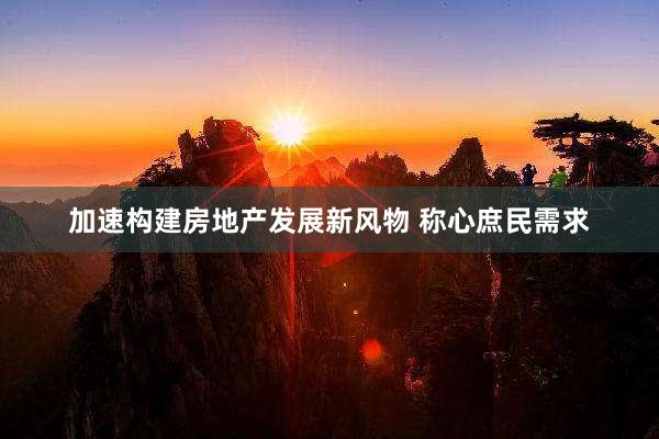 加速构建房地产发展新风物 称心庶民需求