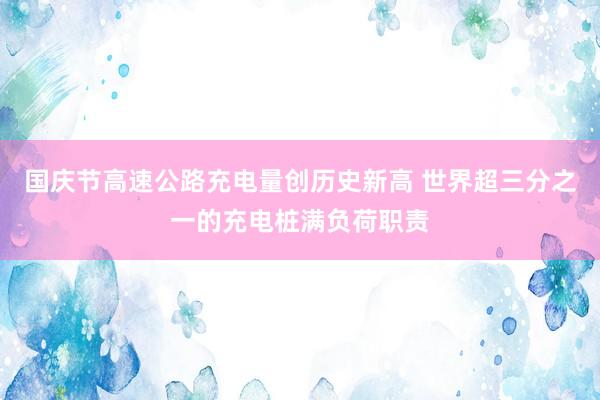 国庆节高速公路充电量创历史新高 世界超三分之一的充电桩满负荷职责