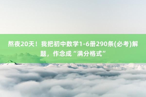 熬夜20天！我把初中数学1-6册290条(必考)解题，作念成“满分格式”