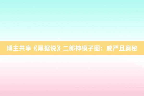 博主共享《黑据说》二郎神模子图：威严且奥秘