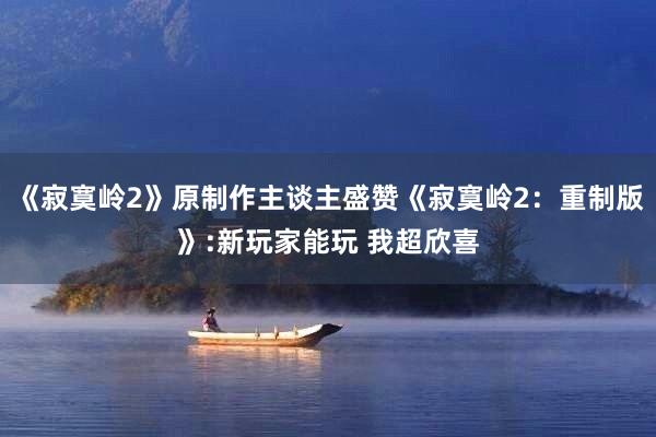 《寂寞岭2》原制作主谈主盛赞《寂寞岭2：重制版》:新玩家能玩 我超欣喜