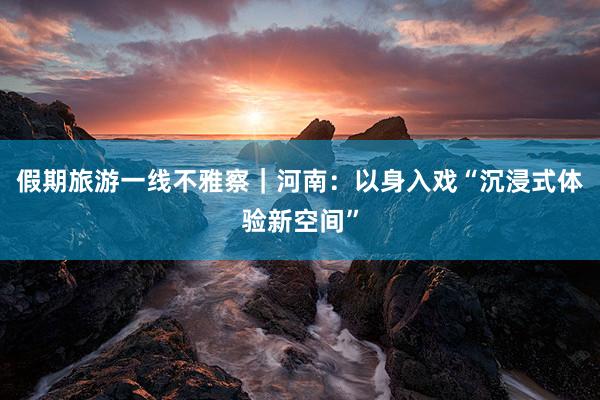 假期旅游一线不雅察｜河南：以身入戏“沉浸式体验新空间”