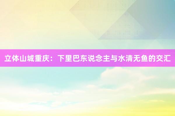 立体山城重庆：下里巴东说念主与水清无鱼的交汇