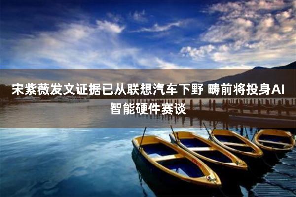 宋紫薇发文证据已从联想汽车下野 畴前将投身AI智能硬件赛谈