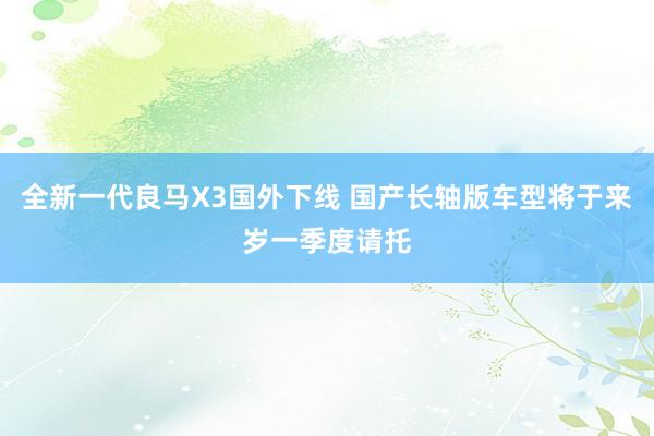 全新一代良马X3国外下线 国产长轴版车型将于来岁一季度请托