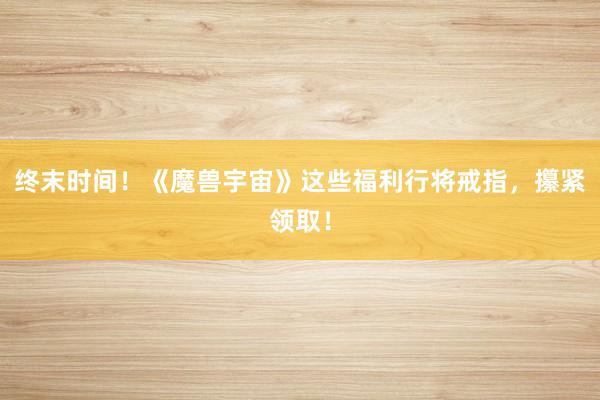 终末时间！《魔兽宇宙》这些福利行将戒指，攥紧领取！