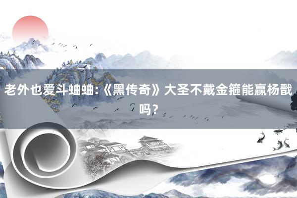 老外也爱斗蛐蛐:《黑传奇》大圣不戴金箍能赢杨戬吗？