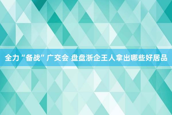 全力“备战”广交会 盘盘浙企王人拿出哪些好居品