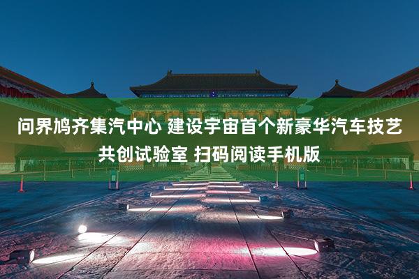 问界鸠齐集汽中心 建设宇宙首个新豪华汽车技艺共创试验室 扫码阅读手机版