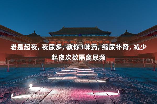 老是起夜, 夜尿多, 教你3味药, 缩尿补肾, 减少起夜次数隔离尿频
