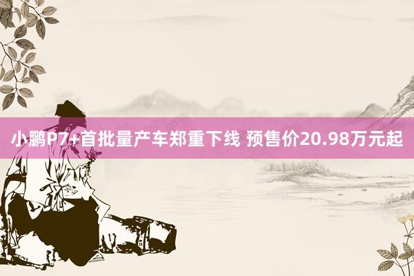 小鹏P7+首批量产车郑重下线 预售价20.98万元起