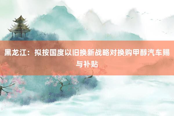 黑龙江：拟按国度以旧换新战略对换购甲醇汽车赐与补贴